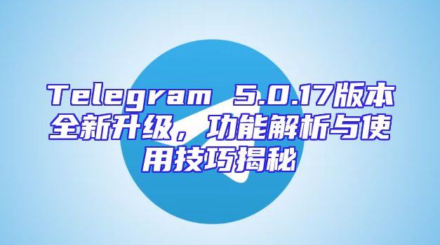 Telegram 5.0.17版本全新升级，功能解析与使用技巧揭秘