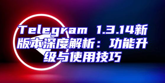 Telegram 1.3.14新版本深度解析：功能升级与使用技巧