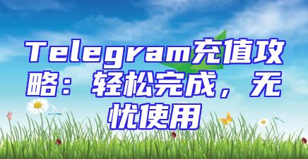 Telegram充值攻略：轻松完成，无忧使用