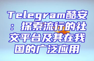 Telegram酷安：探索流行的社交平台及其在我国的广泛应用