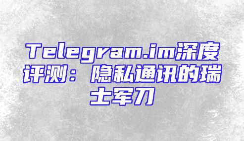 Telegram.im深度评测：隐私通讯的瑞士军刀