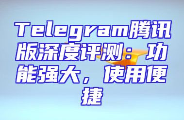 Telegram腾讯版深度评测：功能强大，使用便捷