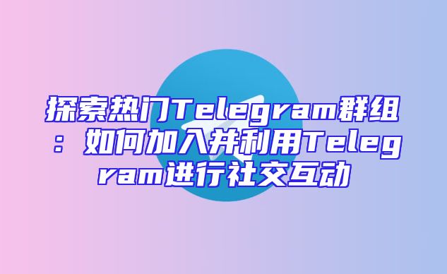 探索热门Telegram群组：如何加入并利用Telegram进行社交互动