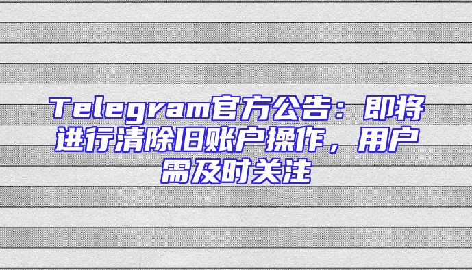 Telegram官方公告：即将进行清除旧账户操作，用户需及时关注