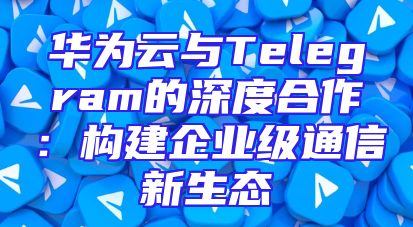 华为云与Telegram的深度合作：构建企业级通信新生态