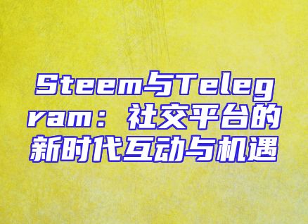 Steem与Telegram：社交平台的新时代互动与机遇