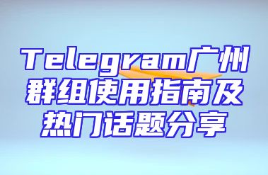 Telegram广州群组使用指南及热门话题分享