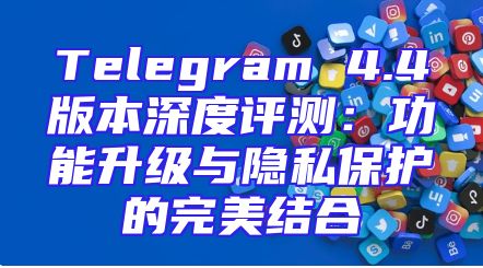 Telegram 4.4版本深度评测：功能升级与隐私保护的完美结合