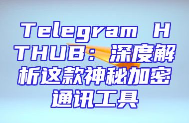 Telegram HTHUB：深度解析这款神秘加密通讯工具