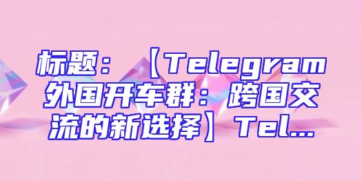 标题：【Telegram外国开车群：跨国交流的新选择】Tel...