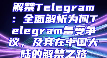 解禁Telegram：全面解析为何Telegram备受争议，及其在中国大陆的解禁之路