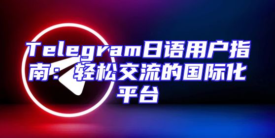 Telegram日语用户指南：轻松交流的国际化平台