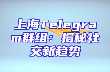 上海Telegram群组：揭秘社交新趋势