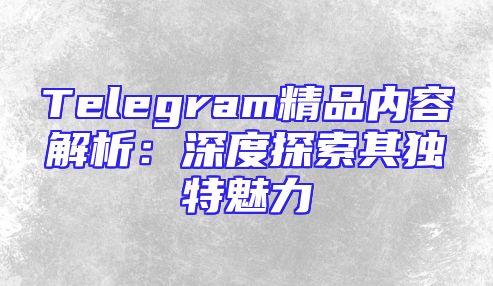 Telegram精品内容解析：深度探索其独特魅力
