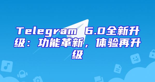 Telegram 6.0全新升级：功能革新，体验再升级