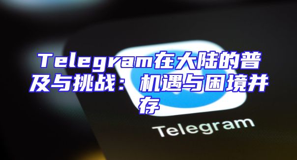 Telegram在大陆的普及与挑战：机遇与困境并存