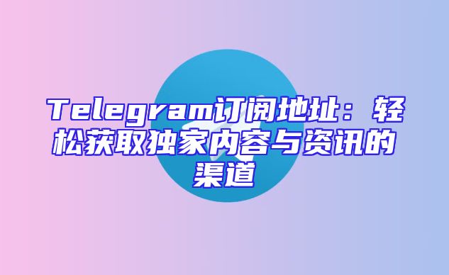 Telegram订阅地址：轻松获取独家内容与资讯的渠道