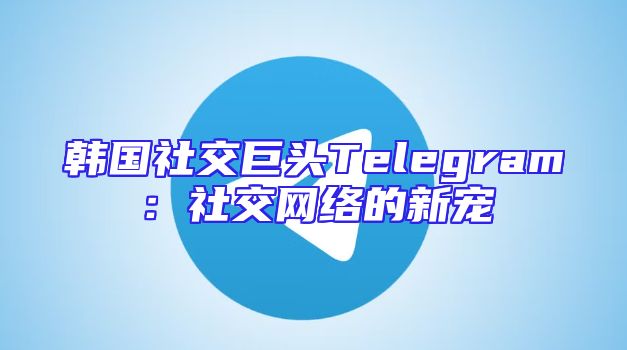 韩国社交巨头Telegram：社交网络的新宠