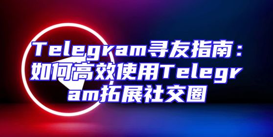 Telegram寻友指南：如何高效使用Telegram拓展社交圈