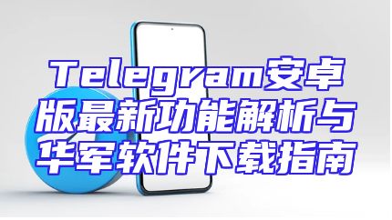 Telegram安卓版最新功能解析与华军软件下载指南
