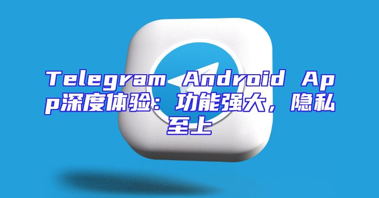 Telegram Android App深度体验：功能强大，隐私至上