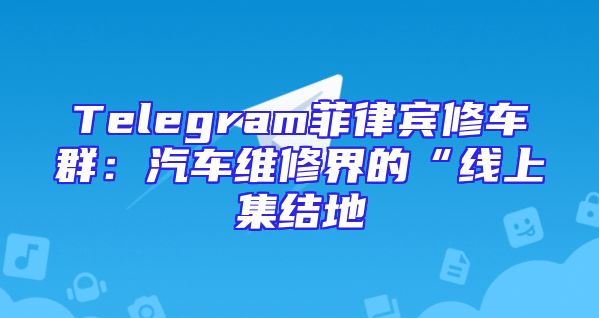 Telegram菲律宾修车群：汽车维修界的“线上集结地