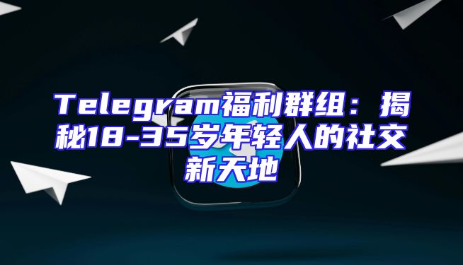 Telegram福利群组：揭秘18-35岁年轻人的社交新天地