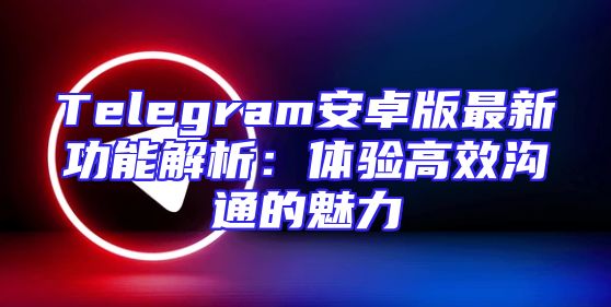 Telegram安卓版最新功能解析：体验高效沟通的魅力