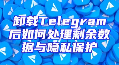 卸载Telegram后如何处理剩余数据与隐私保护