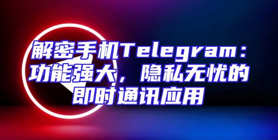 解密手机Telegram：功能强大，隐私无忧的即时通讯应用