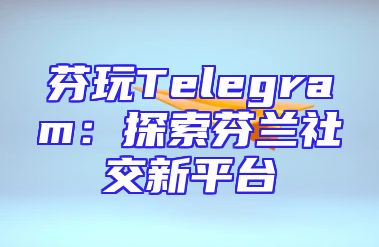 芬玩Telegram：探索芬兰社交新平台
