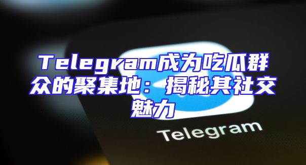 Telegram成为吃瓜群众的聚集地：揭秘其社交魅力