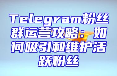 Telegram粉丝群运营攻略：如何吸引和维护活跃粉丝