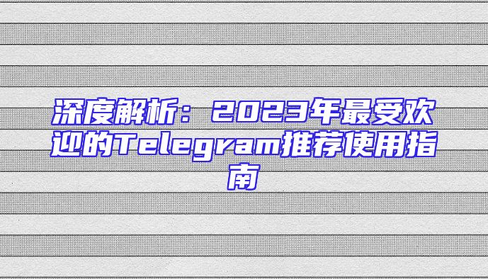 深度解析：2023年最受欢迎的Telegram推荐使用指南