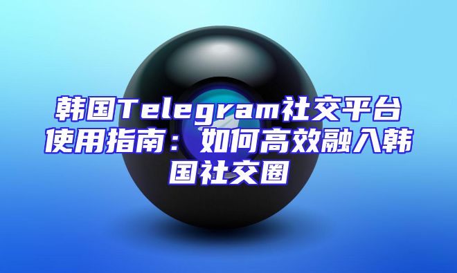 韩国Telegram社交平台使用指南：如何高效融入韩国社交圈