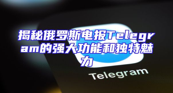 揭秘俄罗斯电报Telegram的强大功能和独特魅力