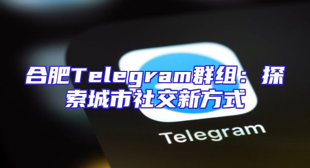合肥Telegram群组：探索城市社交新方式