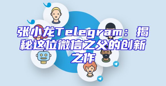 张小龙Telegram：揭秘这位微信之父的创新之作