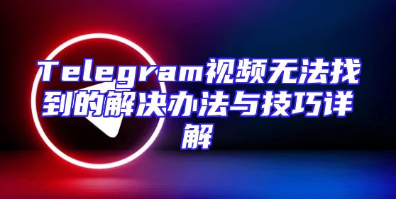 Telegram视频无法找到的解决办法与技巧详解