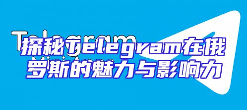 探秘Telegram在俄罗斯的魅力与影响力
