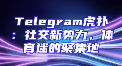 Telegram虎扑：社交新势力，体育迷的聚集地