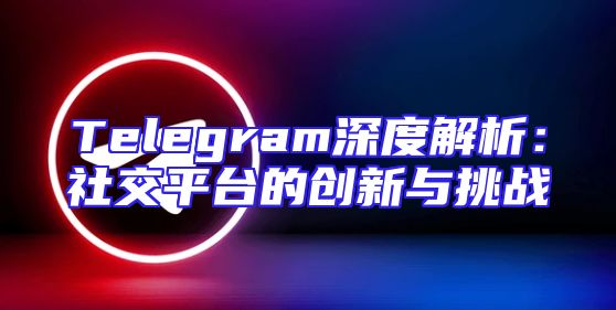 Telegram深度解析：社交平台的创新与挑战