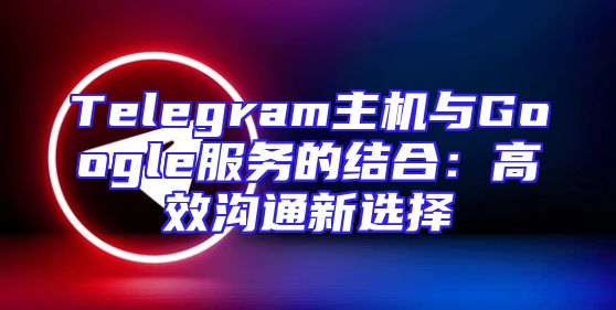 Telegram主机与Google服务的结合：高效沟通新选择