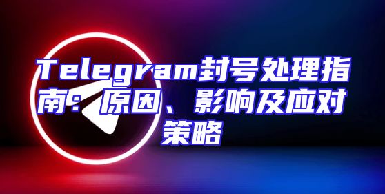 Telegram封号处理指南：原因、影响及应对策略
