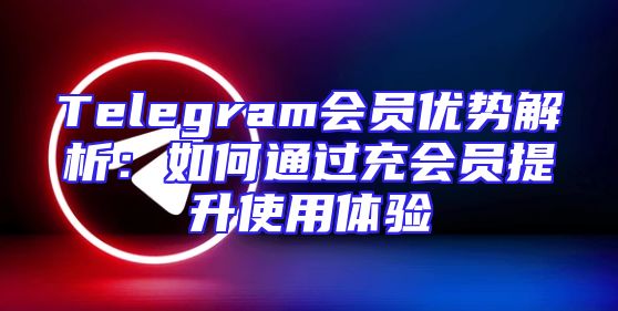 Telegram会员优势解析：如何通过充会员提升使用体验
