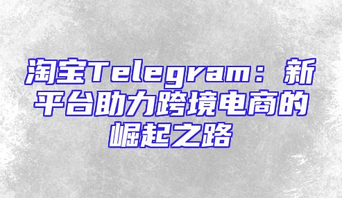 淘宝Telegram：新平台助力跨境电商的崛起之路