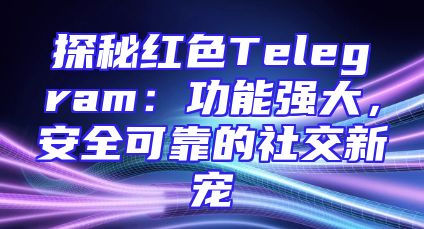 探秘红色Telegram：功能强大，安全可靠的社交新宠