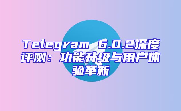 Telegram 6.0.2深度评测：功能升级与用户体验革新