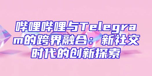 哔哩哔哩与Telegram的跨界融合：新社交时代的创新探索