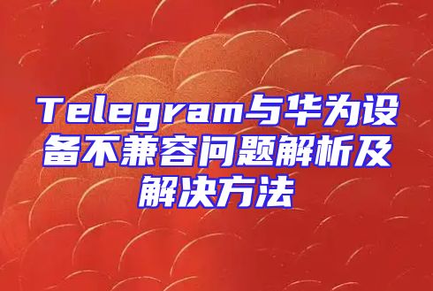 Telegram与华为设备不兼容问题解析及解决方法